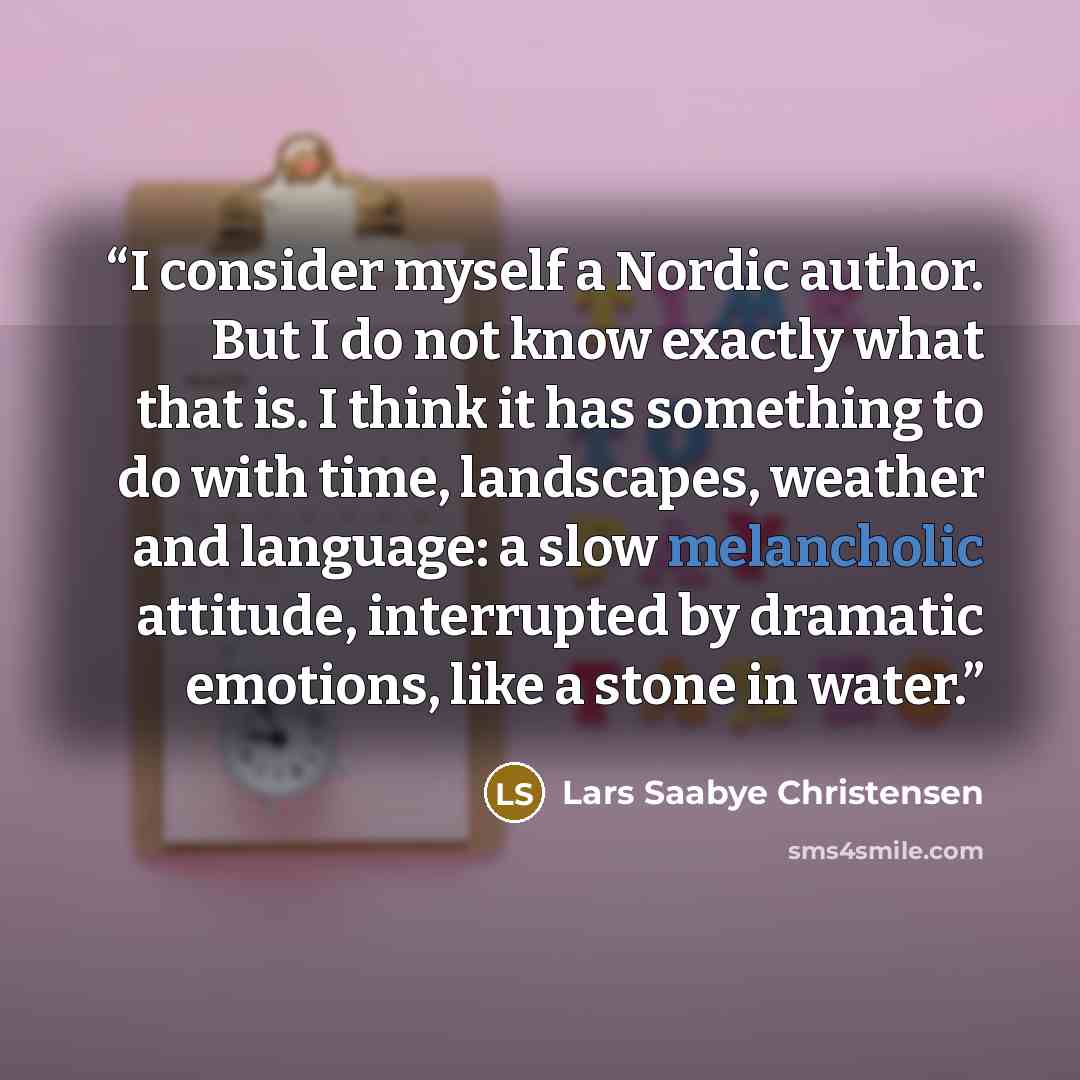 “I consider myself a Nordic author. But I do not know exactly what that is. I think it has something to do with time, landscapes, weather and language: a slow melancholic attitude, interrupted by dramatic emotions, like a stone in water.” quote by Lars Saabye Christensen