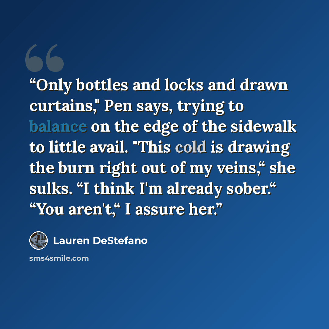 “Only bottles and locks and drawn curtains," Pen says, trying to balance on the edge of the sidewalk to little avail. "This cold is drawing the burn right out of my veins,“ she sulks. “I think I'm already sober.“ “You aren't,“ I assure her.” quote by Lauren DeStefano