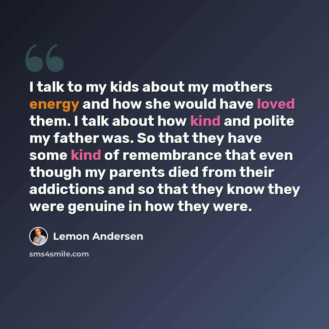 “I talk to my kids about my mothers energy and how she would have loved them. I talk about how kind and polite my father was. So that they have some kind of remembrance that even though my parents died from their addictions and so that they know they were genuine in how they were.” quote by Lemon Andersen