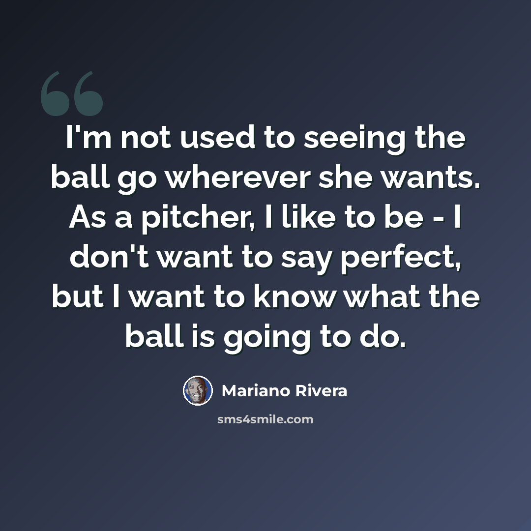 “I'm not used to seeing the ball go wherever she wants. As a pitcher, I like to be - I don't want to say perfect, but I want to know what the ball is going to do.” quote by Mariano Rivera