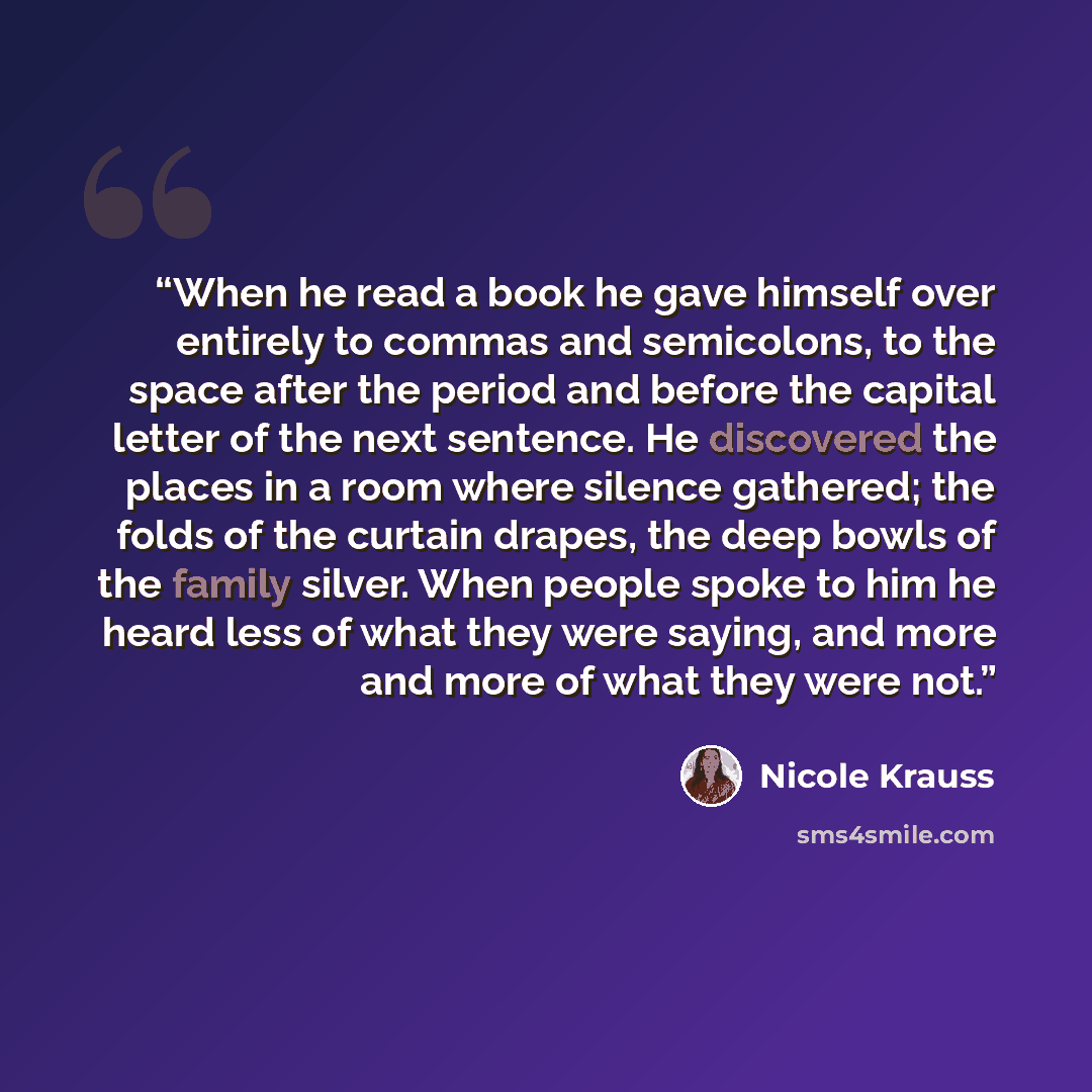 “When he read a book he gave himself over entirely to commas and semicolons, to the space after the period and before the capital letter of the next sentence. He discovered the places in a room where silence gathered; the folds of the curtain drapes, the deep bowls of the family silver. When people…” quote by Nicole Krauss