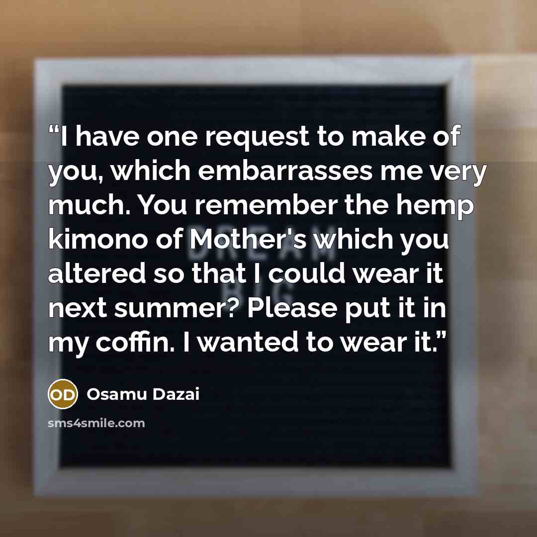 “I have one request to make of you, which embarrasses me very much. You remember the hemp kimono of Mother's which you altered so that I could wear it next summer? Please put it in my coffin. I wanted to wear it.” quote by Osamu Dazai