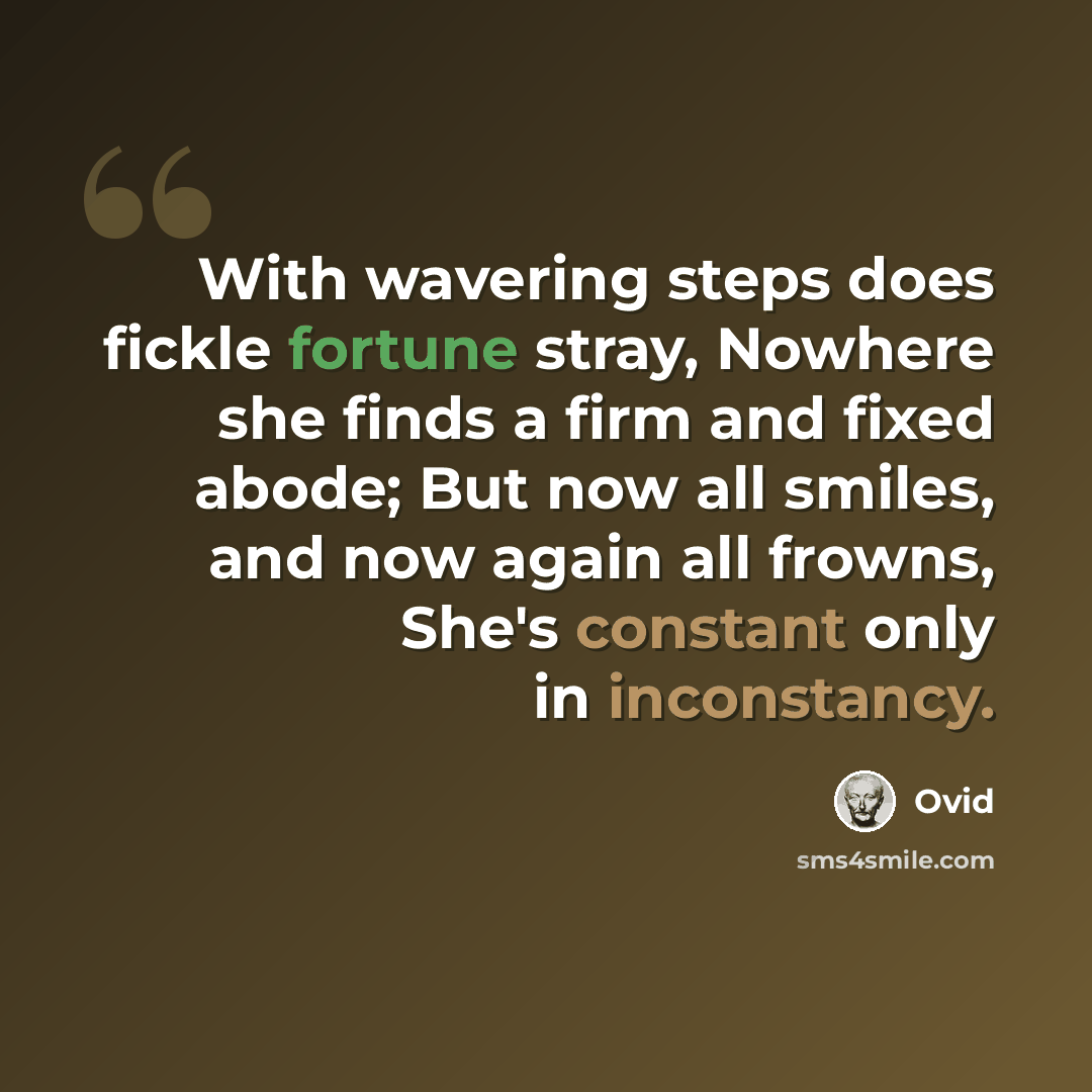 “With wavering steps does fickle fortune stray, Nowhere she finds a firm and fixed abode; But now all smiles, and now again all frowns, She's constant only in inconstancy.” quote by Ovid