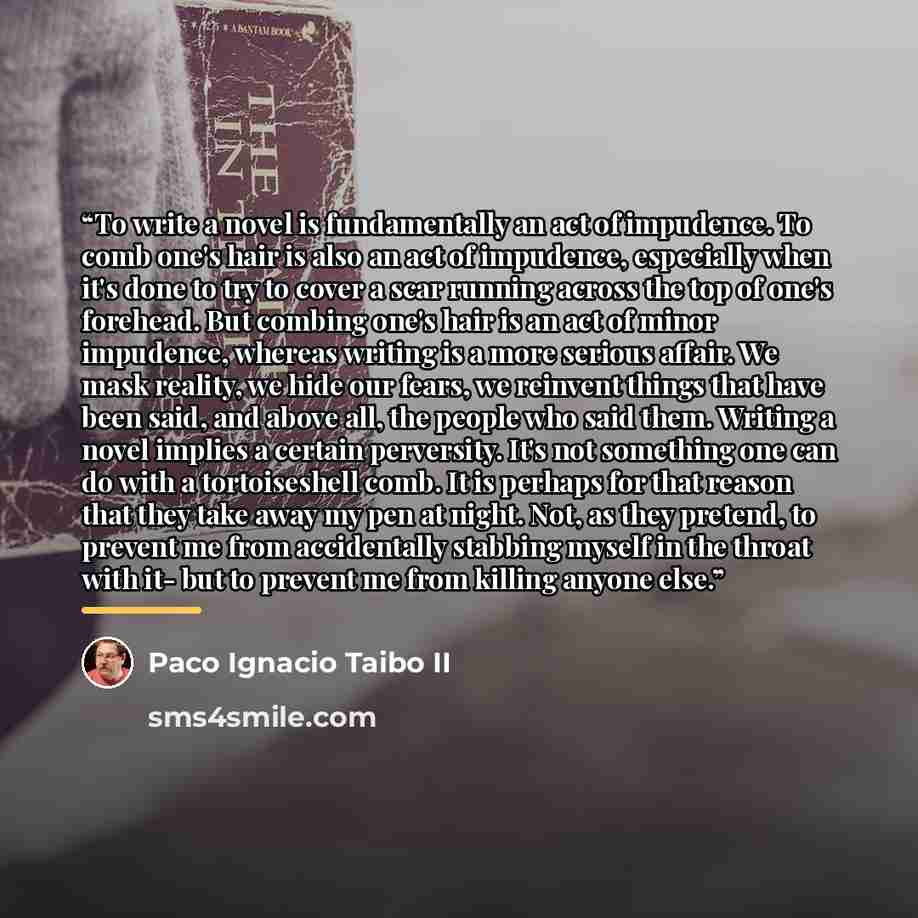 “To write a novel is fundamentally an act of impudence. To comb one's hair is also an act of impudence, especially when it's done to try to cover a scar running across the top of one's forehead. But combing one's hair is an act of minor impudence, whereas writing is a more serious affair. We mask…” quote by Paco Ignacio Taibo II