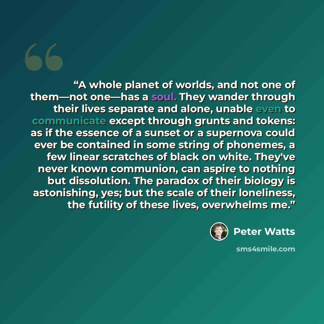 “A whole planet of worlds, and not one of them—not one—has a soul. They wander through their lives separate and alone, unable even to communicate except through grunts and tokens: as if the essence of a sunset or a supernova could ever be contained in some string of phonemes, a few linear scratches…” quote by Peter Watts