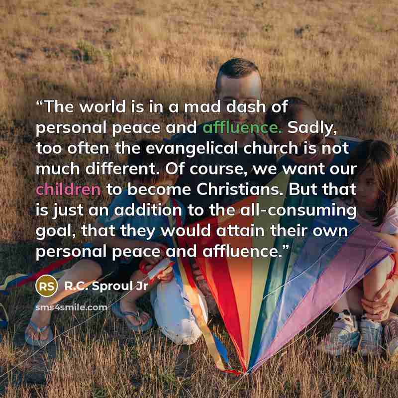 “The world is in a mad dash of personal peace and affluence. Sadly, too often the evangelical church is not much different. Of course, we want our children to become Christians. But that is just an addition to the all-consuming goal, that they would attain their own personal peace and affluence.” quote by R.C. Sproul Jr