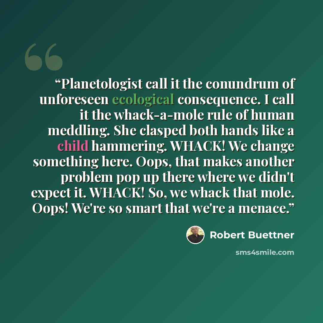 “Planetologist call it the conundrum of unforeseen ecological consequence. I call it the whack-a-mole rule of human meddling. She clasped both hands like a child hammering. WHACK! We change something here. Oops, that makes another problem pop up there where we didn't expect it. WHACK! So, we whack…” quote by Robert Buettner