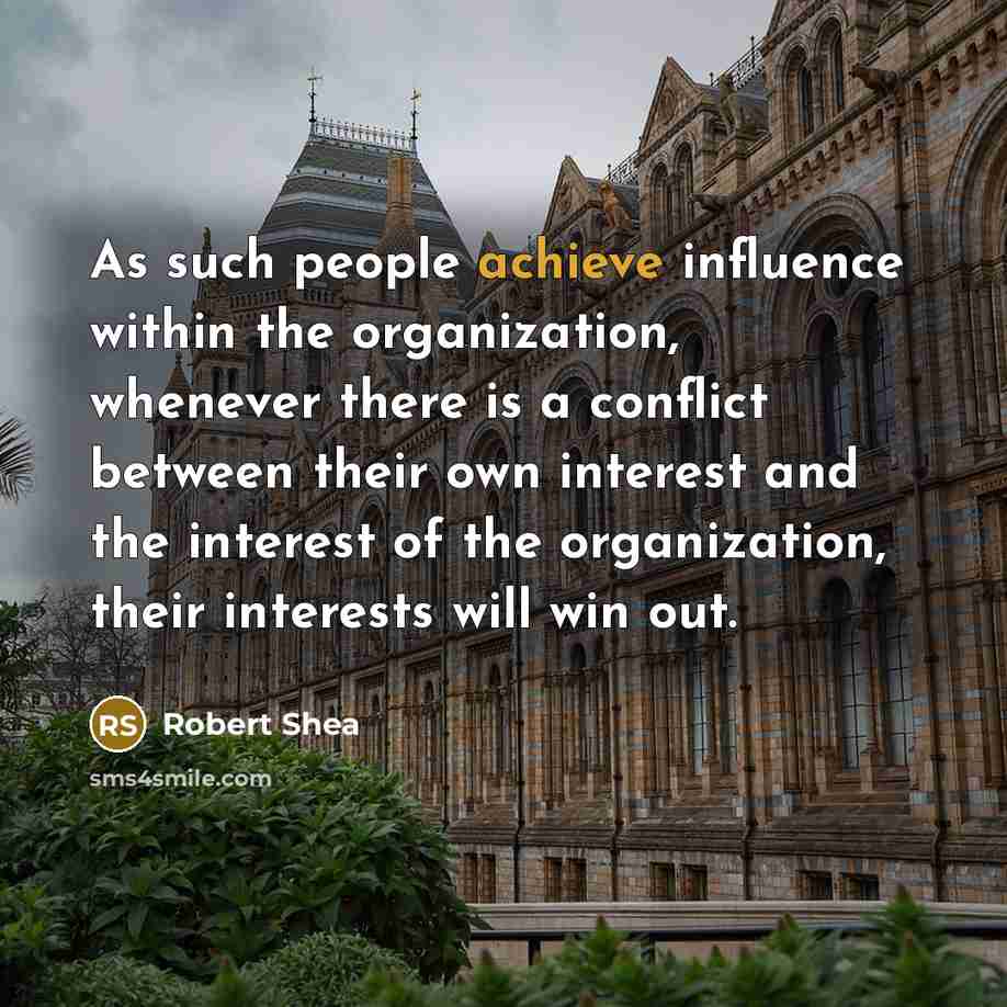 “As such people achieve influence within the organization, whenever there is a conflict between their own interest and the interest of the organization, their interests will win out.” quote by Robert Shea