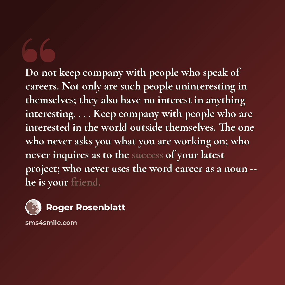 “Do not keep company with people who speak of careers. Not only are such people uninteresting in themselves; they also have no interest in anything interesting. . . . Keep company with people who are interested in the world outside themselves. The one who never asks you what you are working on; who…” quote by Roger Rosenblatt