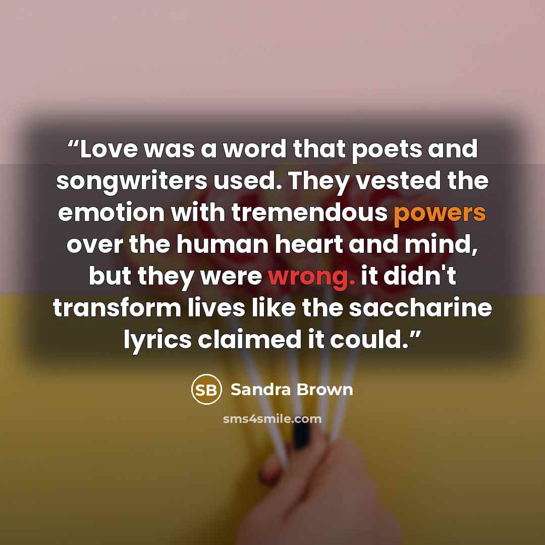 “Love was a word that poets and songwriters used. They vested the emotion with tremendous powers over the human heart and mind, but they were wrong. it didn't transform lives like the saccharine lyrics claimed it could.” quote by Sandra Brown