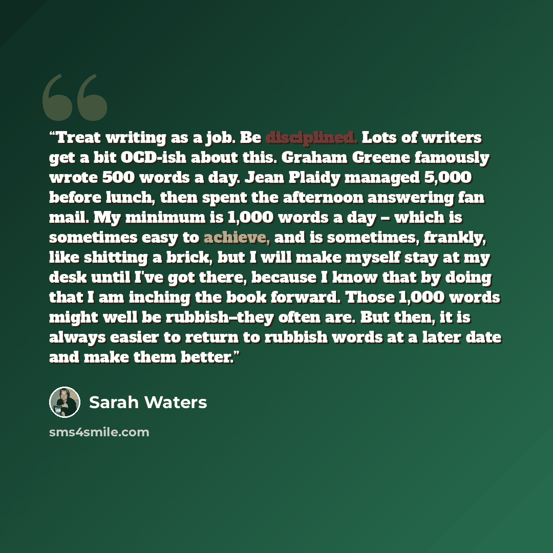 “Treat writing as a job. Be disciplined. Lots of writers get a bit OCD-ish about this. Graham Greene famously wrote 500 words a day. Jean Plaidy managed 5,000 before lunch, then spent the afternoon answering fan mail. My minimum is 1,000 words a day – which is sometimes easy to achieve, and is…” quote by Sarah Waters