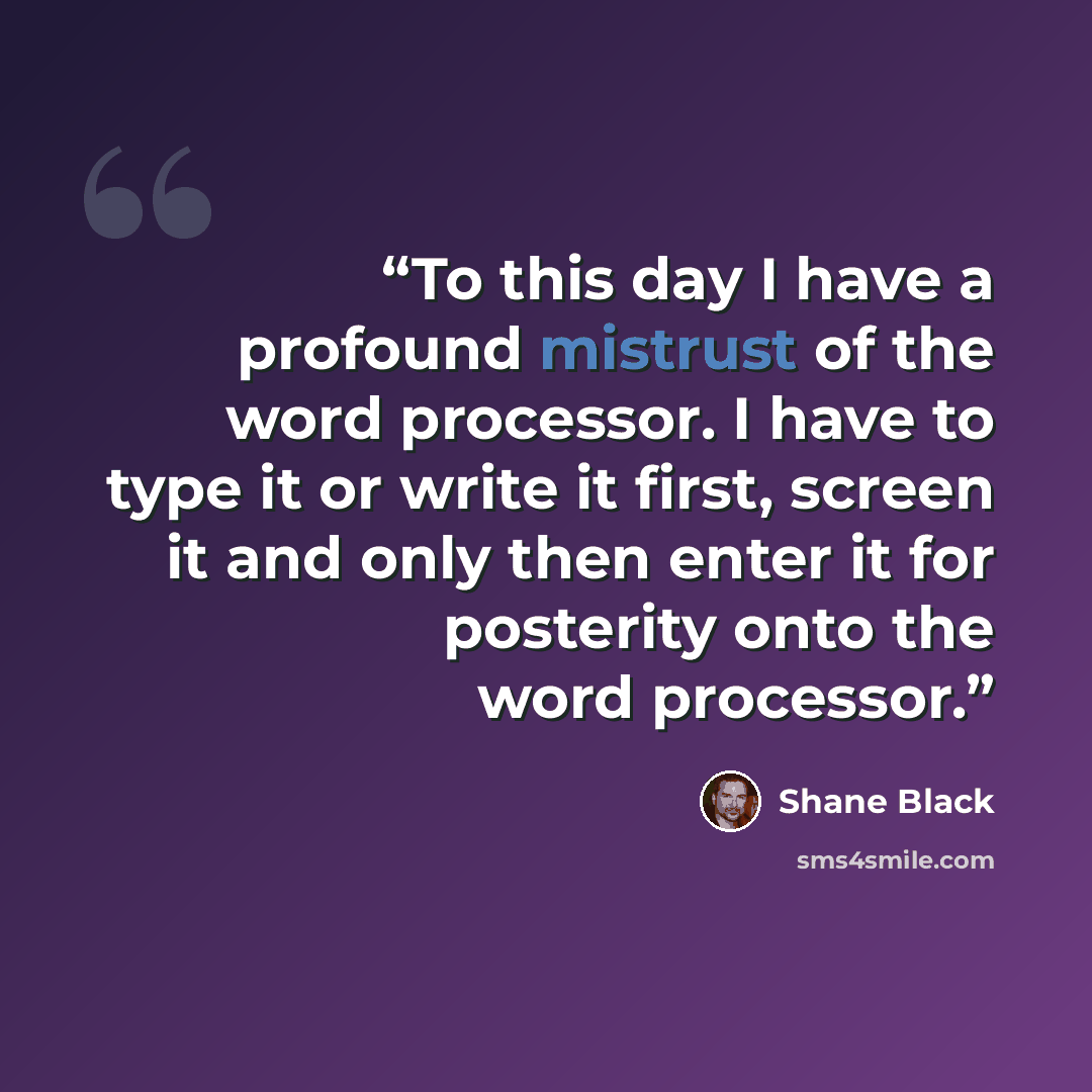 “To this day I have a profound mistrust of the word processor. I have to type it or write it first, screen it and only then enter it for posterity onto the word processor.” quote by Shane Black