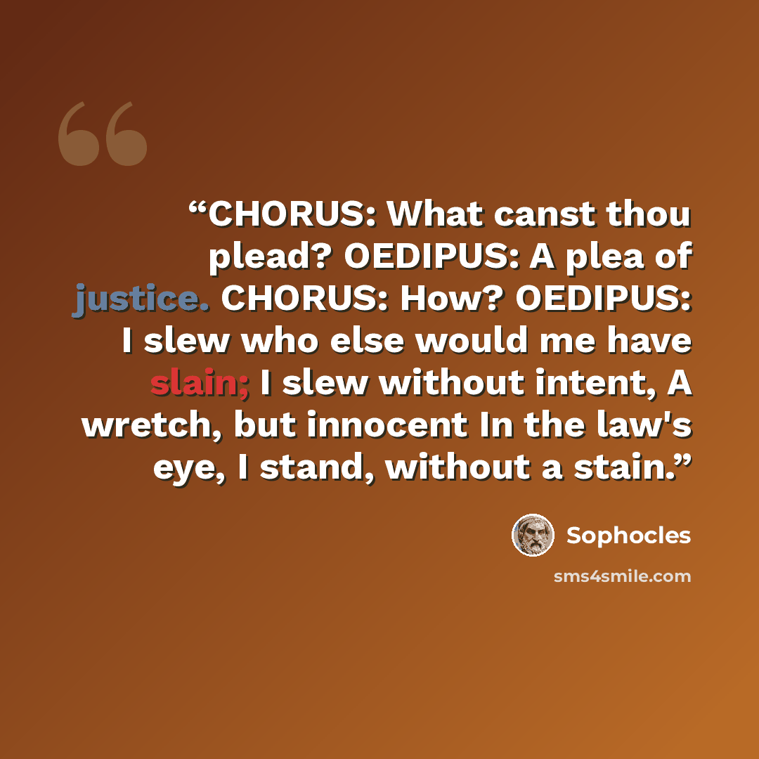 “CHORUS: What canst thou plead? OEDIPUS: A plea of justice. CHORUS: How? OEDIPUS: I slew who else would me have slain; I slew without intent, A wretch, but innocent In the law's eye, I stand, without a stain.” quote by Sophocles
