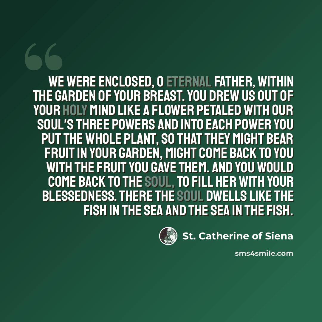 “We were enclosed, O eternal Father, within the garden of your breast. You drew us out of your holy mind like a flower petaled with our soul's three powers and into each power you put the whole plant, so that they might bear fruit in your garden, might come back to you with the fruit you gave them…” quote by St. Catherine of Siena