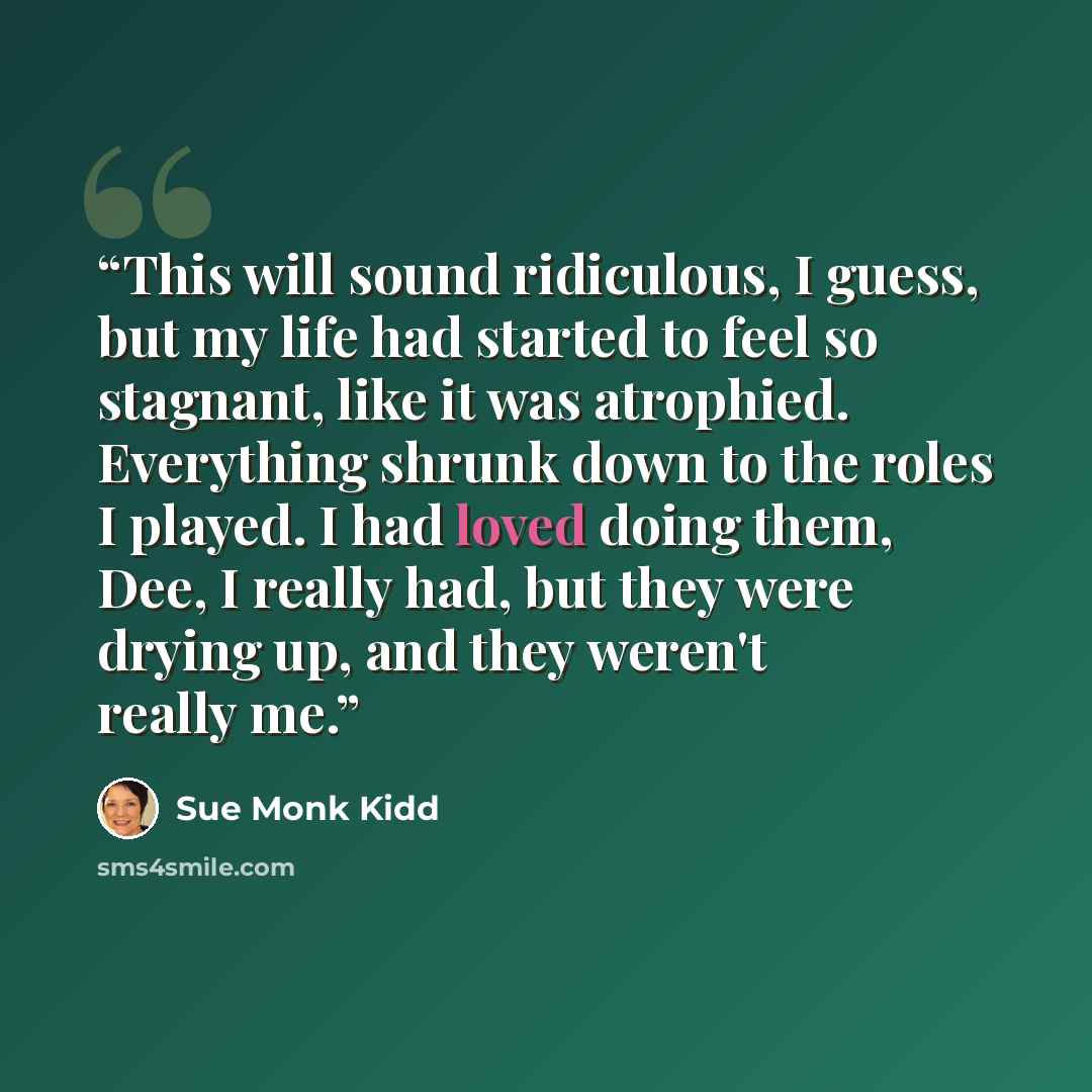 “This will sound ridiculous, I guess, but my life had started to feel so stagnant, like it was atrophied. Everything shrunk down to the roles I played. I had loved doing them, Dee, I really had, but they were drying up, and they weren't really me.” quote by Sue Monk Kidd