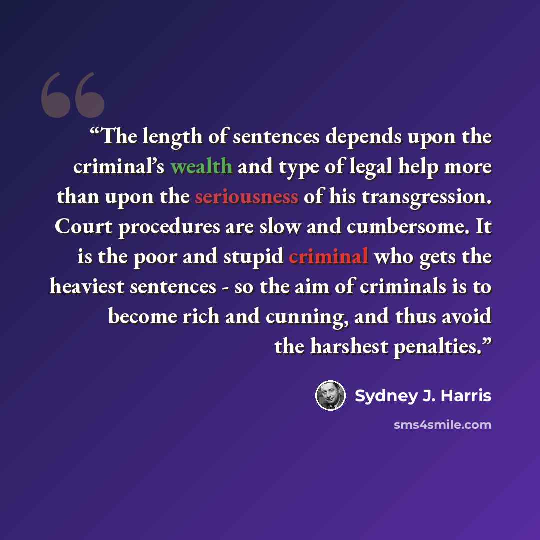 “The length of sentences depends upon the criminal’s wealth and type of legal help more than upon the seriousness of his transgression. Court procedures are slow and cumbersome. It is the poor and stupid criminal who gets the heaviest sentences - so the aim of criminals is to become rich and…” quote by Sydney J. Harris