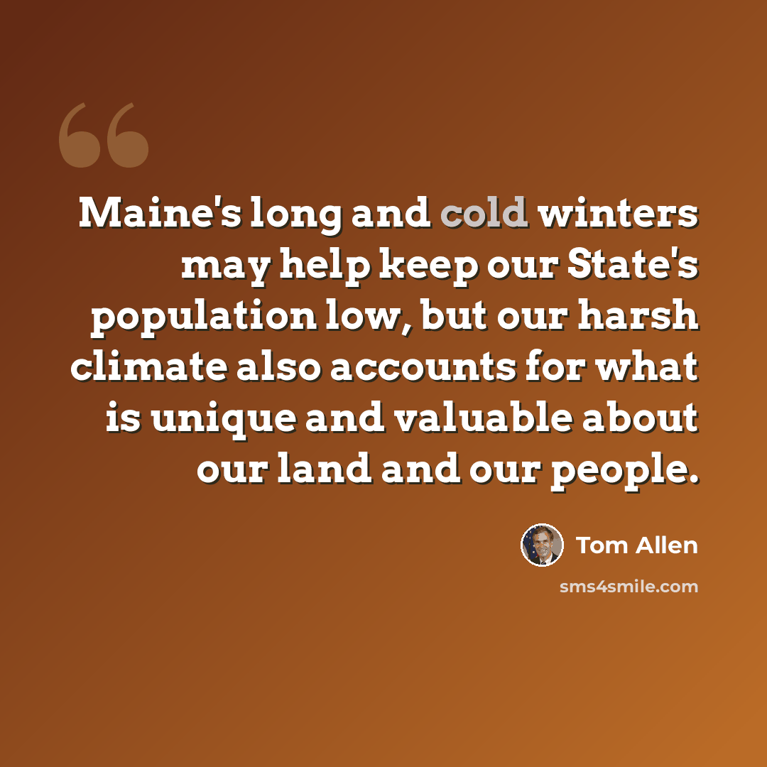 “Maine's long and cold winters may help keep our State's population low, but our harsh climate also accounts for what is unique and valuable about our land and our people.” quote by Tom Allen