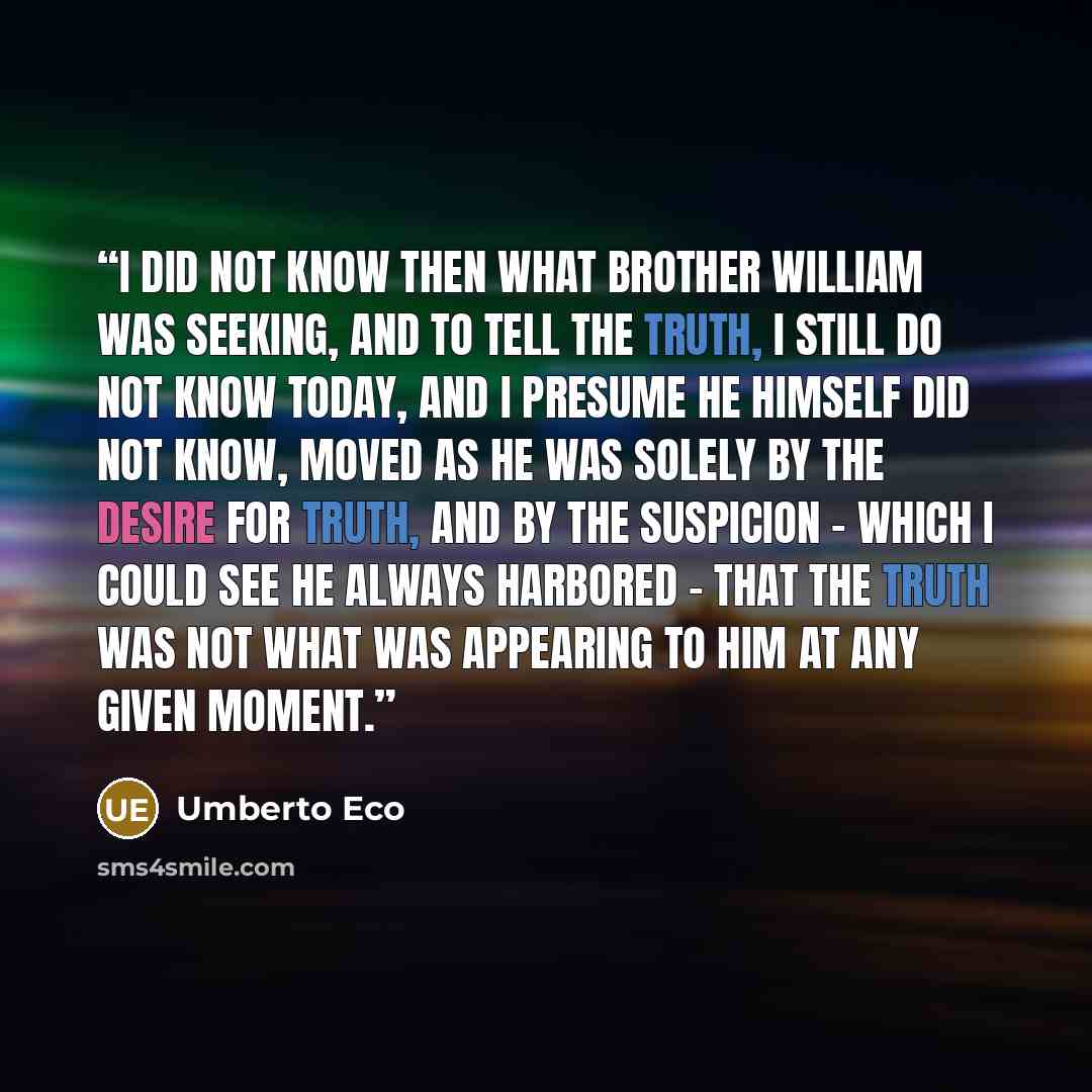 “I did not know then what Brother William was seeking, and to tell the truth, I still do not know today, and I presume he himself did not know, moved as he was solely by the desire for truth, and by the suspicion - which I could see he always harbored - that the truth was not what was appearing to…” quote by Umberto Eco