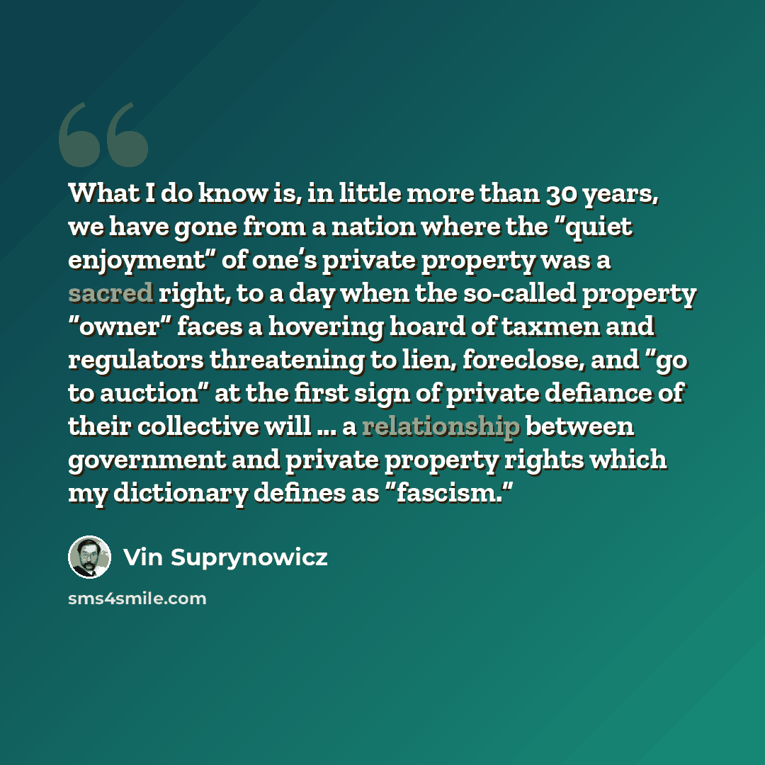 “What I do know is, in little more than 30 years, we have gone from a nation where the “quiet enjoyment” of one’s private property was a sacred right, to a day when the so-called property “owner” faces a hovering hoard of taxmen and regulators threatening to lien, foreclose, and “go to auction” at…” quote by Vin Suprynowicz
