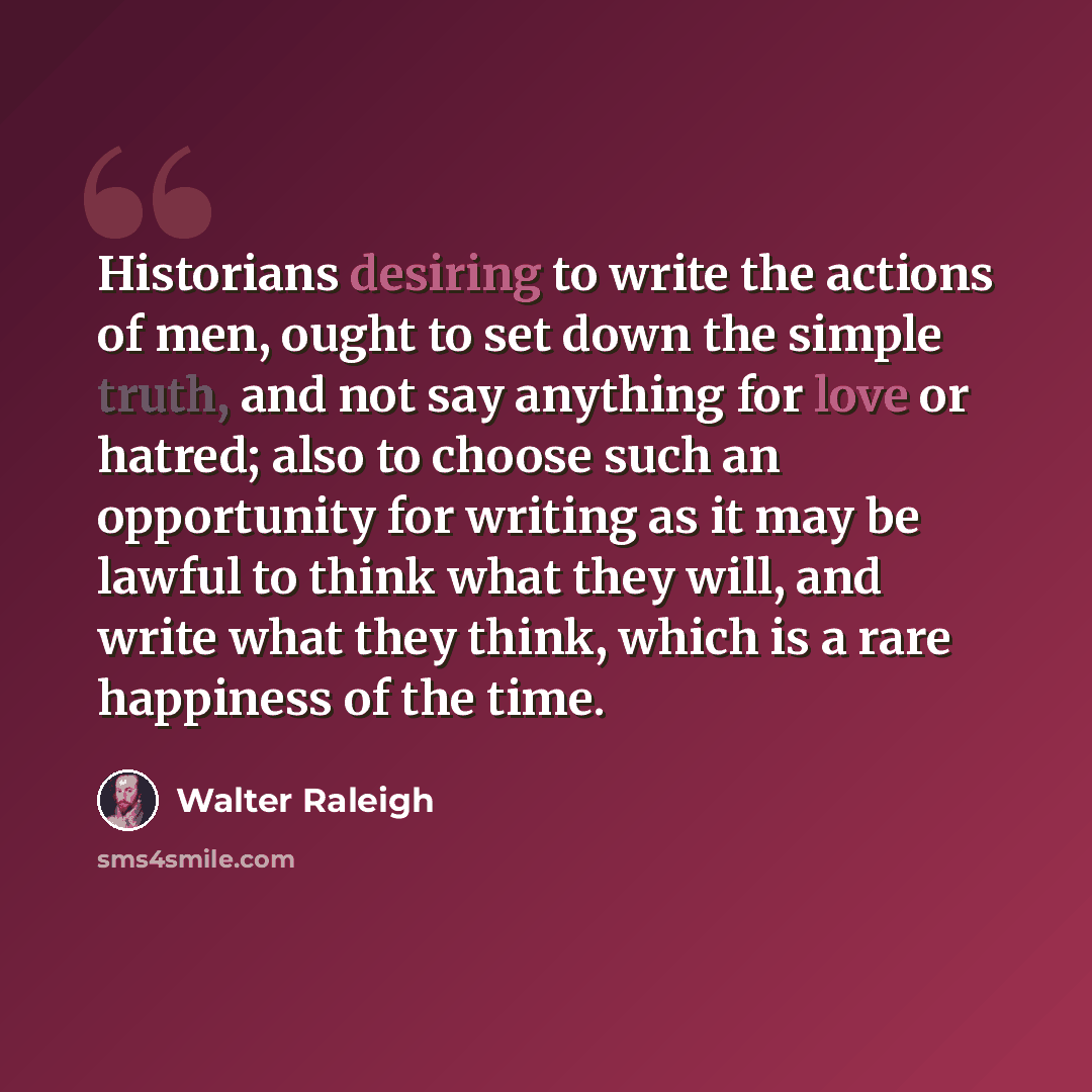 “Historians desiring to write the actions of men, ought to set down the simple truth, and not say anything for love or hatred; also to choose such an opportunity for writing as it may be lawful to think what they will, and write what they think, which is a rare happiness of the time.” quote by Walter Raleigh