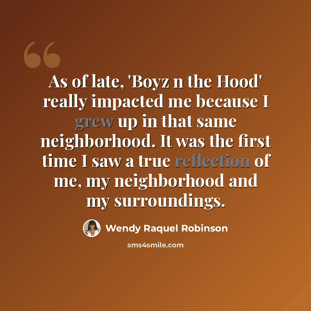 “As of late, 'Boyz n the Hood' really impacted me because I grew up in that same neighborhood. It was the first time I saw a true reflection of me, my neighborhood and my surroundings.” quote by Wendy Raquel Robinson