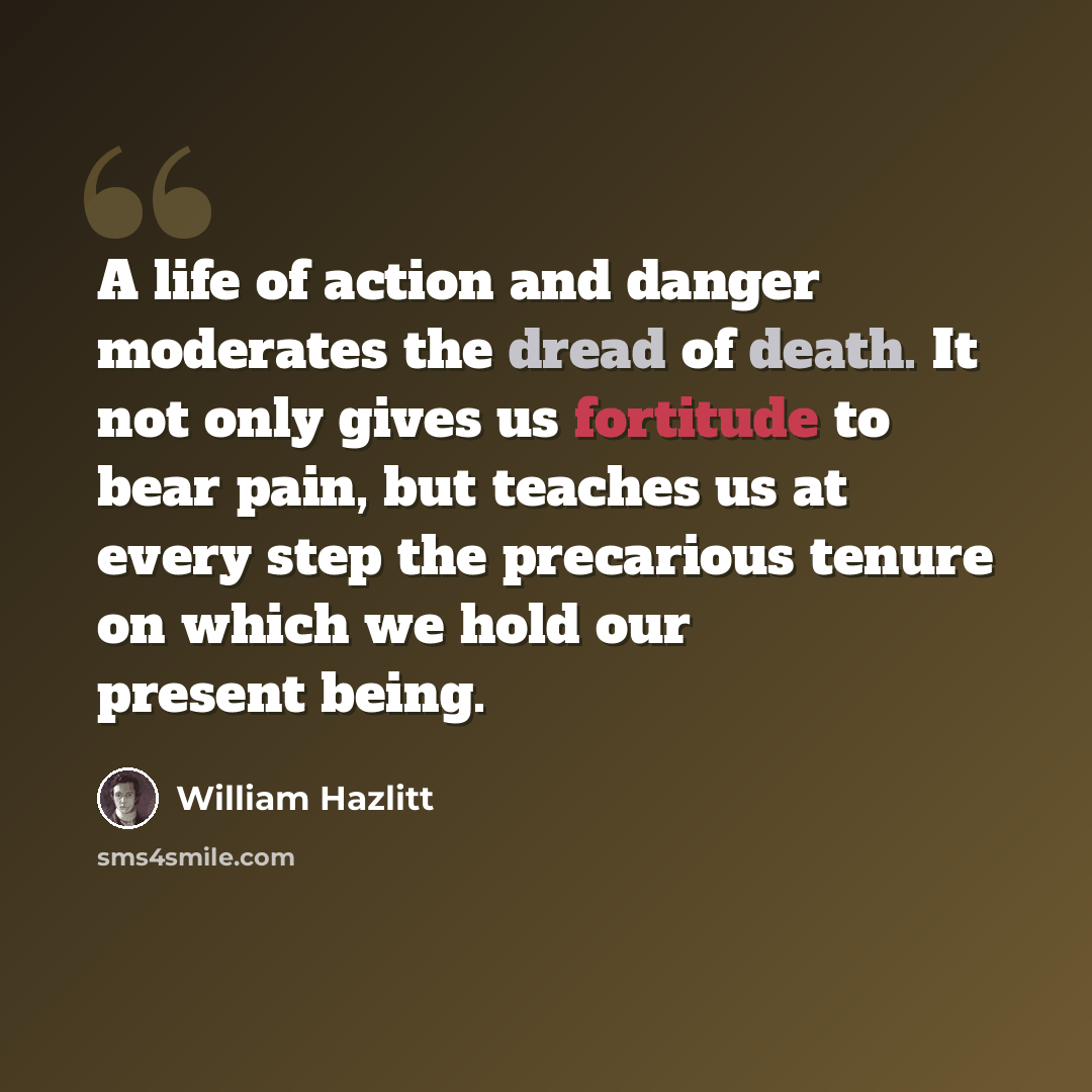 “A life of action and danger moderates the dread of death. It not only gives us fortitude to bear pain, but teaches us at every step the precarious tenure on which we hold our present being.” quote by William Hazlitt