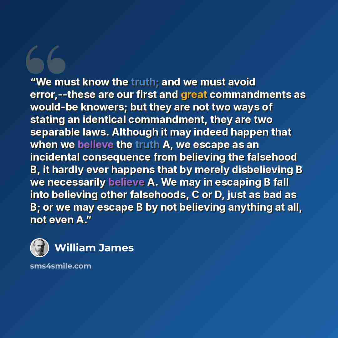 “We must know the truth; and we must avoid error,--these are our first and great commandments as would-be knowers; but they are not two ways of stating an identical commandment, they are two separable laws. Although it may indeed happen that when we believe the truth A, we escape as an incidental…” quote by William James