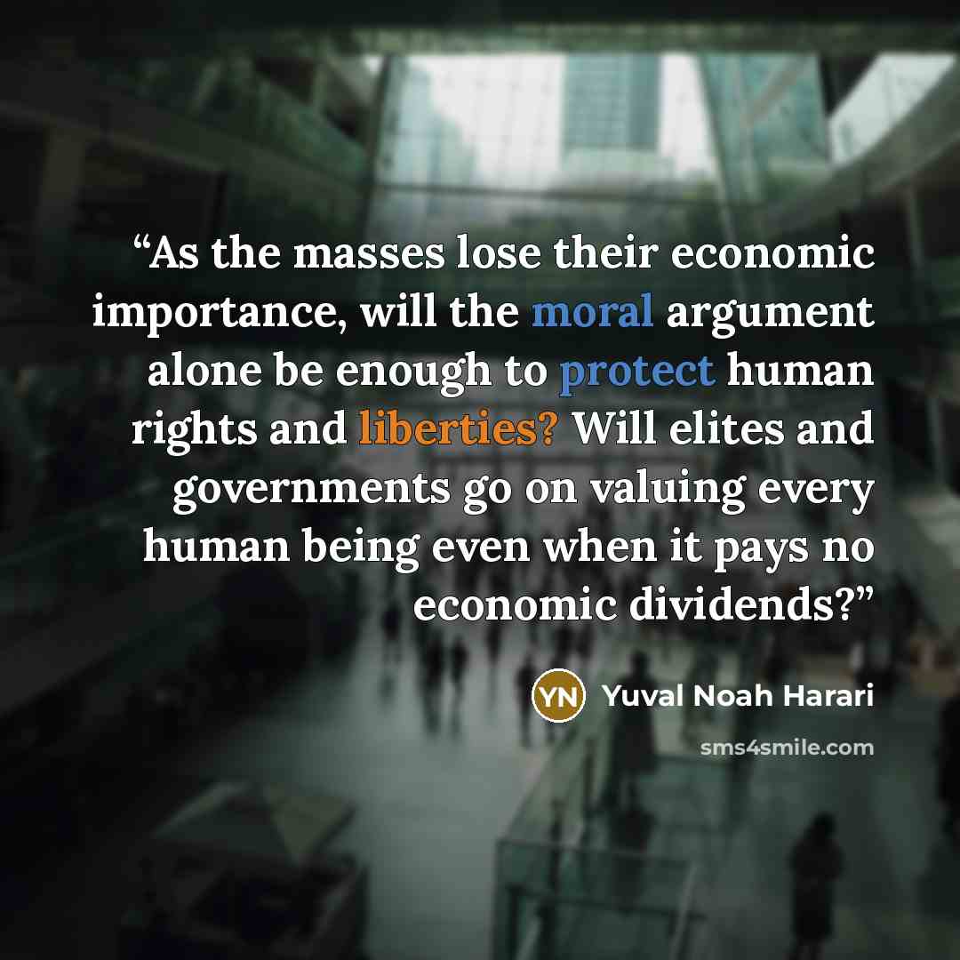 “As the masses lose their economic importance, will the moral argument alone be enough to protect human rights and liberties? Will elites and governments go on valuing every human being even when it pays no economic dividends?” quote by Yuval Noah Harari