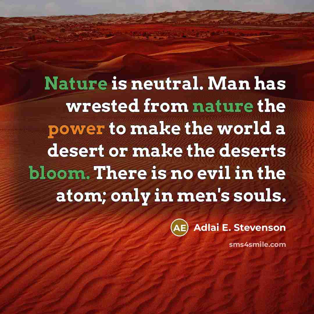 “Nature is neutral. Man has wrested from nature the power to make the world a desert or make the deserts bloom. There is no evil in the atom; only in men's souls.” quote by Adlai E. Stevenson