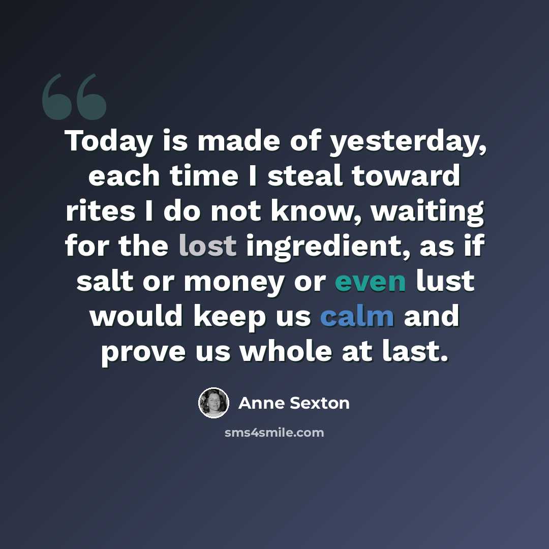 “Today is made of yesterday, each time I steal toward rites I do not know, waiting for the lost ingredient, as if salt or money or even lust would keep us calm and prove us whole at last.” quote by Anne Sexton