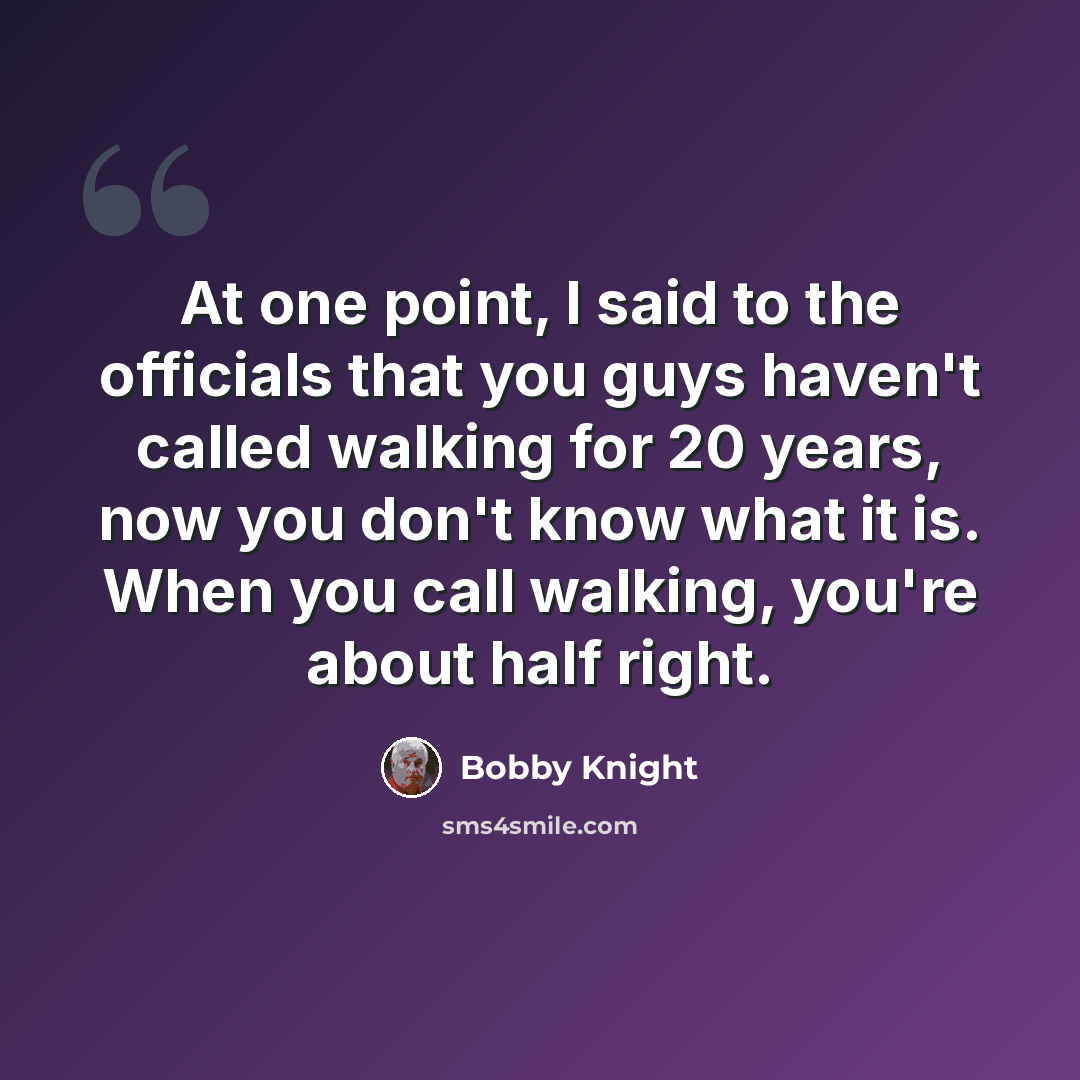 “At one point, I said to the officials that you guys haven't called walking for 20 years, now you don't know what it is. When you call walking, you're about half right.” quote by Bobby Knight