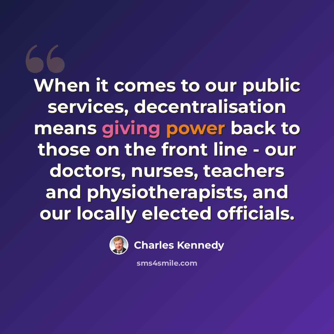“When it comes to our public services, decentralisation means giving power back to those on the front line - our doctors, nurses, teachers and physiotherapists, and our locally elected officials.” quote by Charles Kennedy