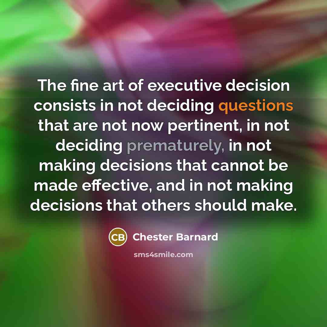 “The fine art of executive decision consists in not deciding questions that are not now pertinent, in not deciding prematurely, in not making decisions that cannot be made effective, and in not making decisions that others should make.” quote by Chester Barnard