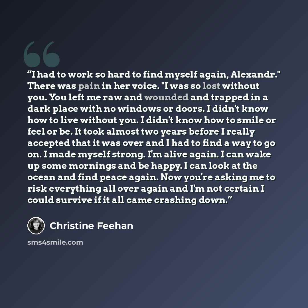 “I had to work so hard to find myself again, Alexandr." There was pain in her voice. "I was so lost without you. You left me raw and wounded and trapped in a dark place with no windows or doors. I didn't know how to live without you. I didn't know how to smile or feel or be. It took almost two…” quote by Christine Feehan