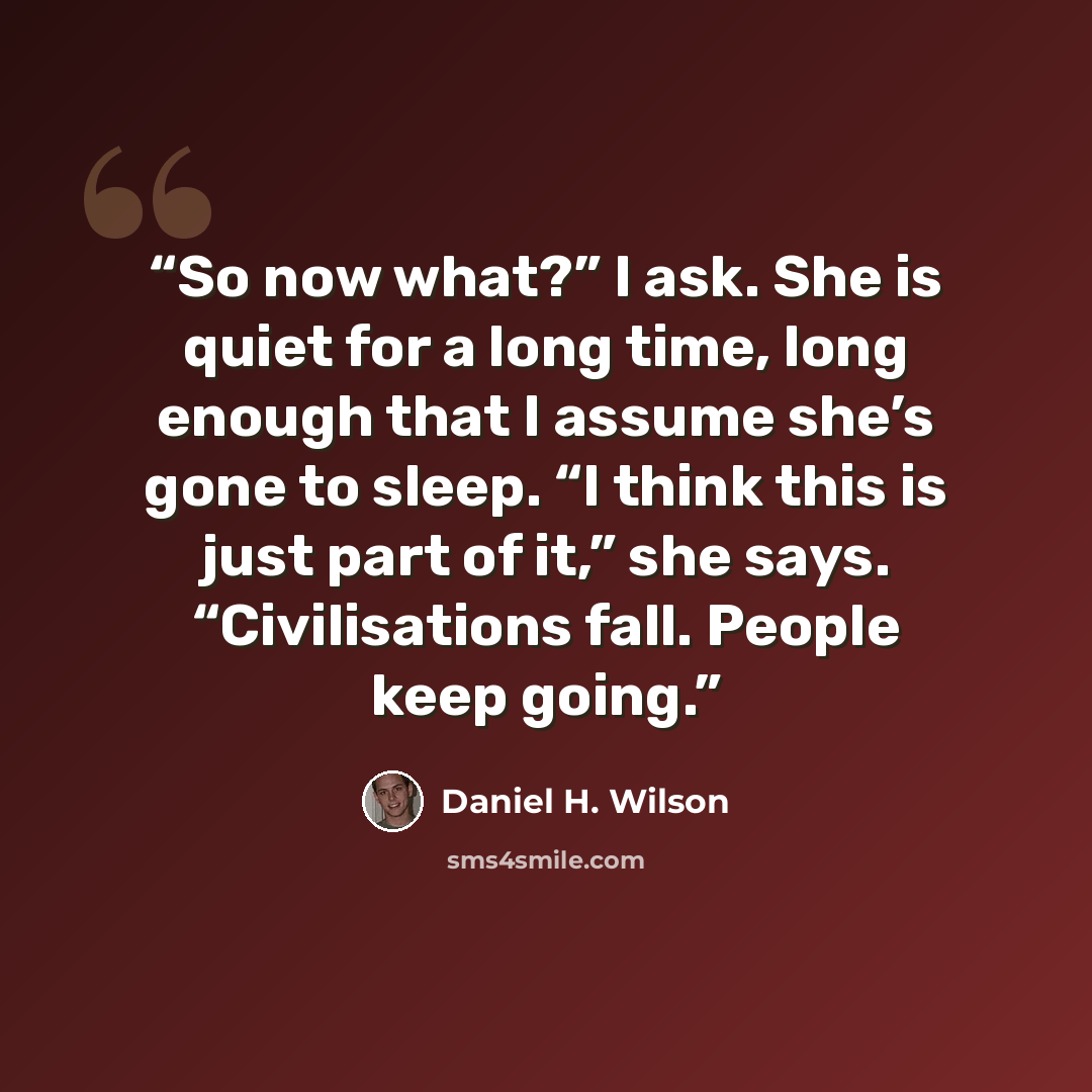 “So now what?” I ask. She is quiet for a long time, long enough that I assume she’s gone to sleep. “I think this is just part of it,” she says. “Civilisations fall. People keep going.” quote by Daniel H. Wilson