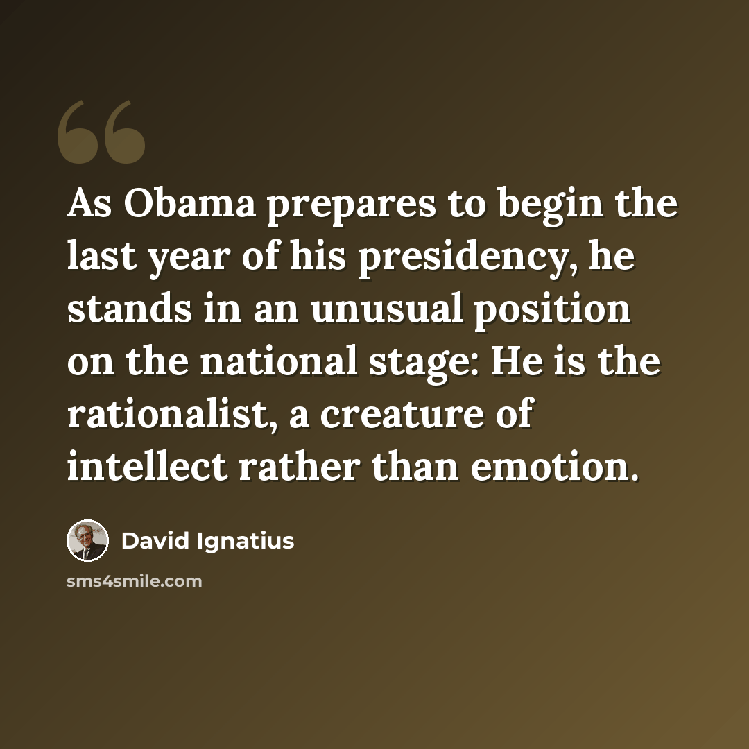 “As Obama prepares to begin the last year of his presidency, he stands in an unusual position on the national stage: He is the rationalist, a creature of intellect rather than emotion.” quote by David Ignatius