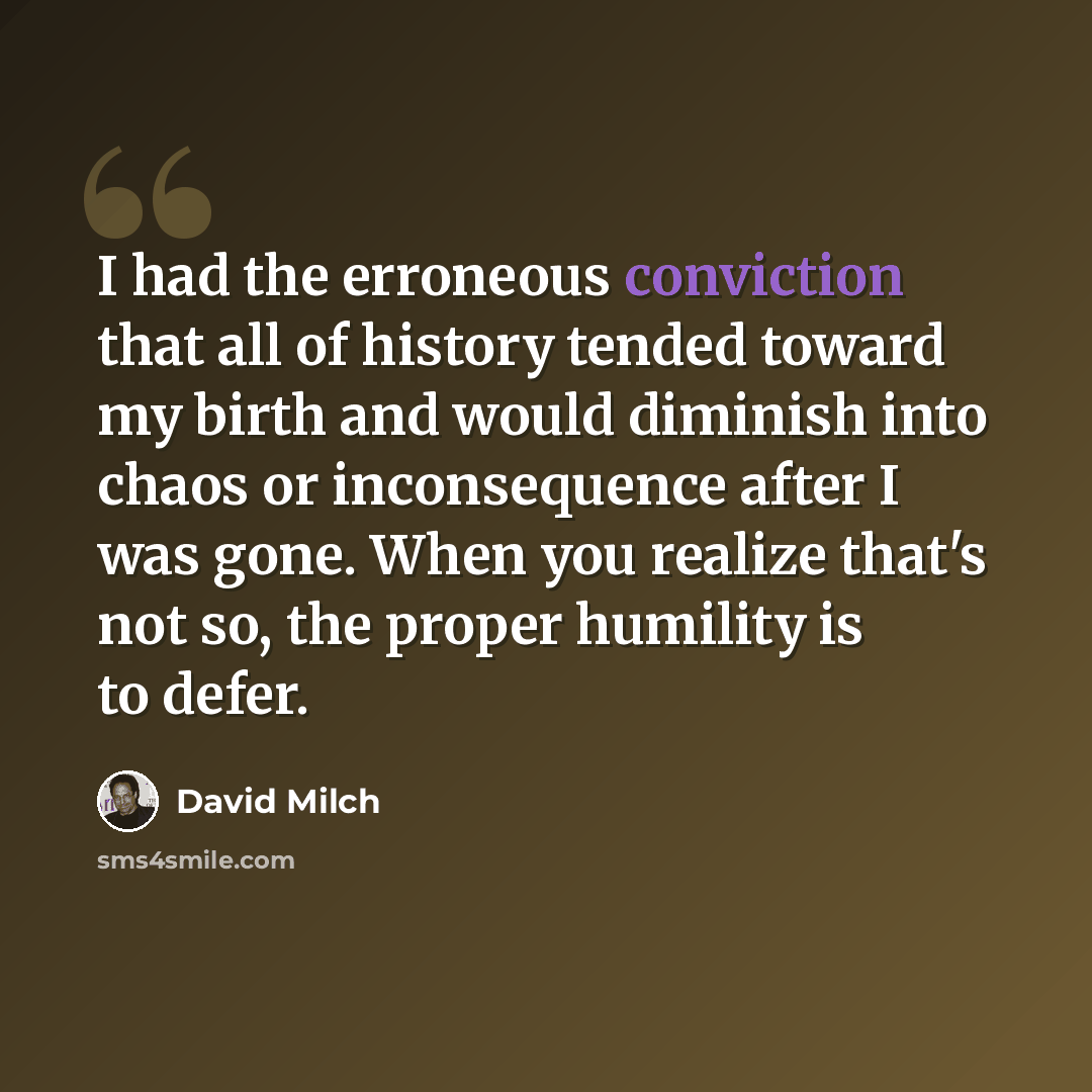 “I had the erroneous conviction that all of history tended toward my birth and would diminish into chaos or inconsequence after I was gone. When you realize that's not so, the proper humility is to defer.” quote by David Milch