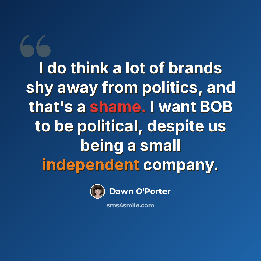 “I do think a lot of brands shy away from politics, and that's a shame. I want BOB to be political, despite us being a small independent company.” quote by Dawn O'Porter
