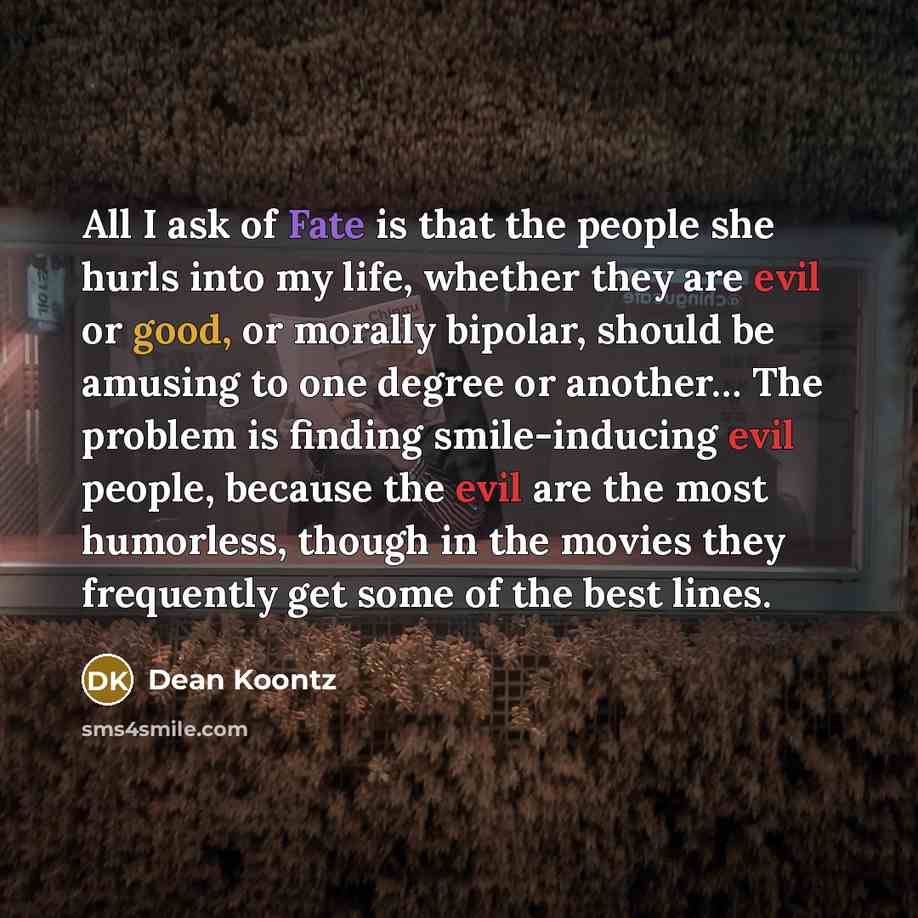 “All I ask of Fate is that the people she hurls into my life, whether they are evil or good, or morally bipolar, should be amusing to one degree or another… The problem is finding smile-inducing evil people, because the evil are the most humorless, though in the movies they frequently get some of…” quote by Dean Koontz