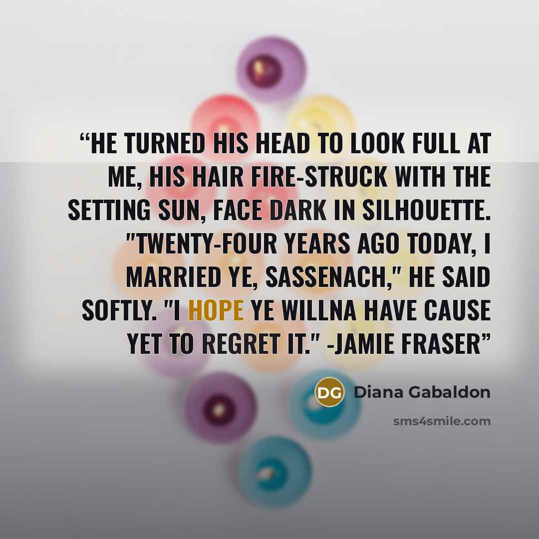 “He turned his head to look full at me, his hair fire-struck with the setting sun, face dark in silhouette. "Twenty-four years ago today, I married ye, Sassenach," he said softly. "I hope ye willna have cause yet to regret it." -Jamie Fraser” quote by Diana Gabaldon