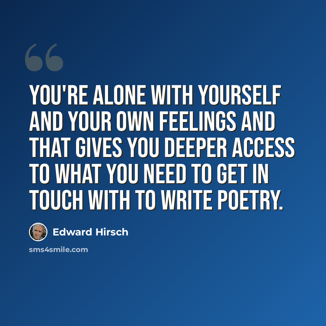 “You're alone with yourself and your own feelings and that gives you deeper access to what you need to get in touch with to write poetry.” quote by Edward Hirsch