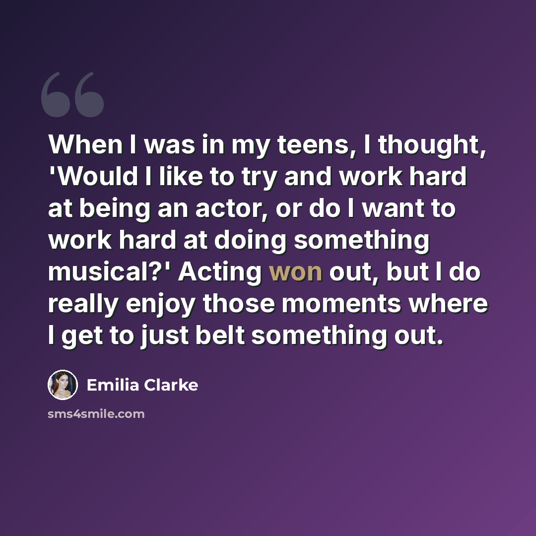 “When I was in my teens, I thought, 'Would I like to try and work hard at being an actor, or do I want to work hard at doing something musical?' Acting won out, but I do really enjoy those moments where I get to just belt something out.” quote by Emilia Clarke