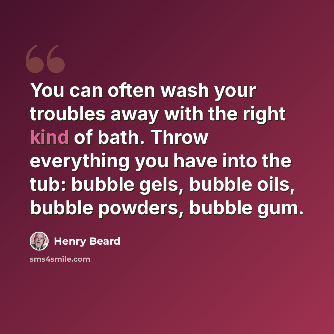 “You can often wash your troubles away with the right kind of bath. Throw everything you have into the tub: bubble gels, bubble oils, bubble powders, bubble gum.” quote by Henry Beard