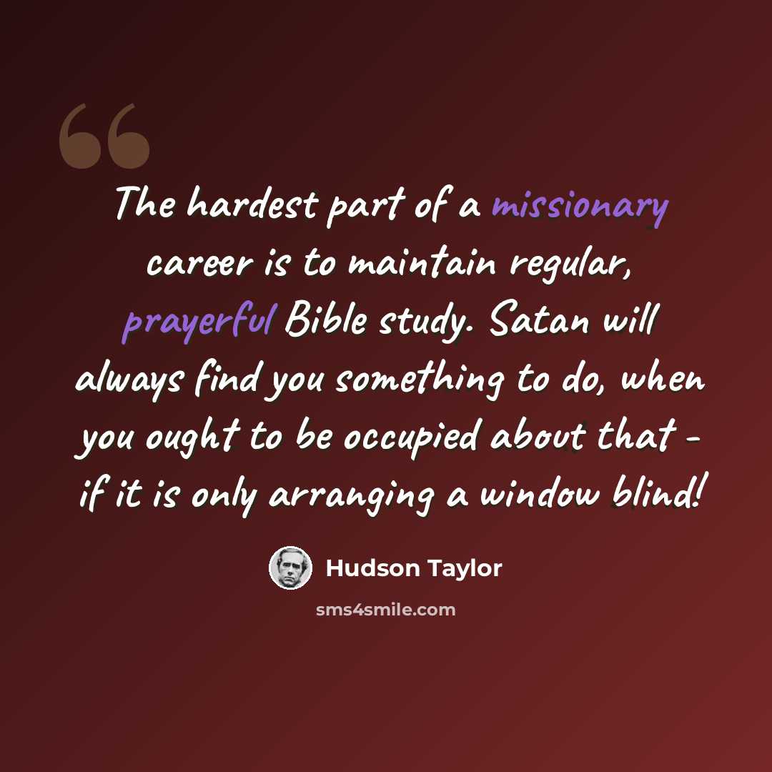 “The hardest part of a missionary career is to maintain regular, prayerful Bible study. Satan will always find you something to do, when you ought to be occupied about that - if it is only arranging a window blind!” quote by Hudson Taylor