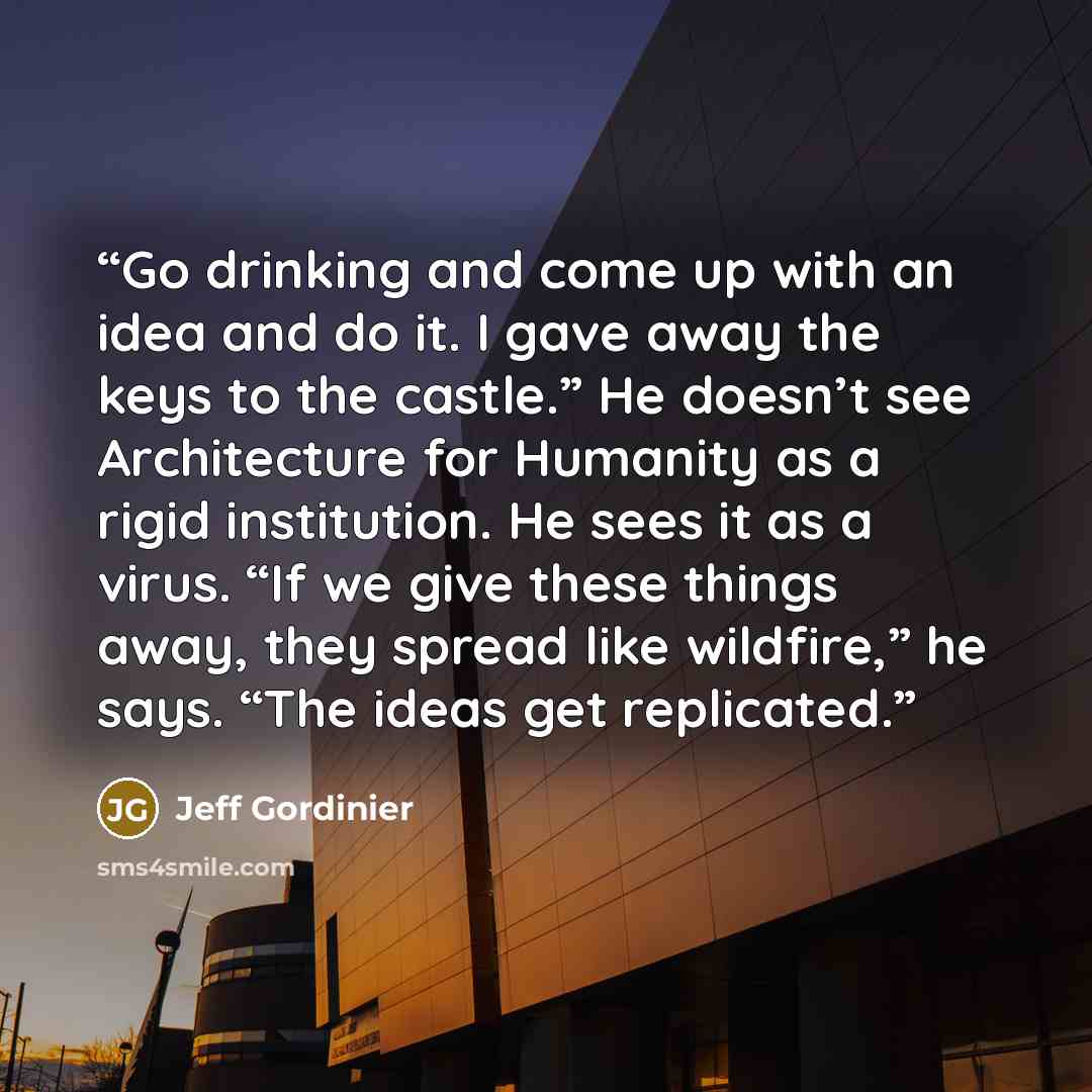 “Go drinking and come up with an idea and do it. I gave away the keys to the castle.” He doesn’t see Architecture for Humanity as a rigid institution. He sees it as a virus. “If we give these things away, they spread like wildfire,” he says. “The ideas get replicated.” quote by Jeff Gordinier