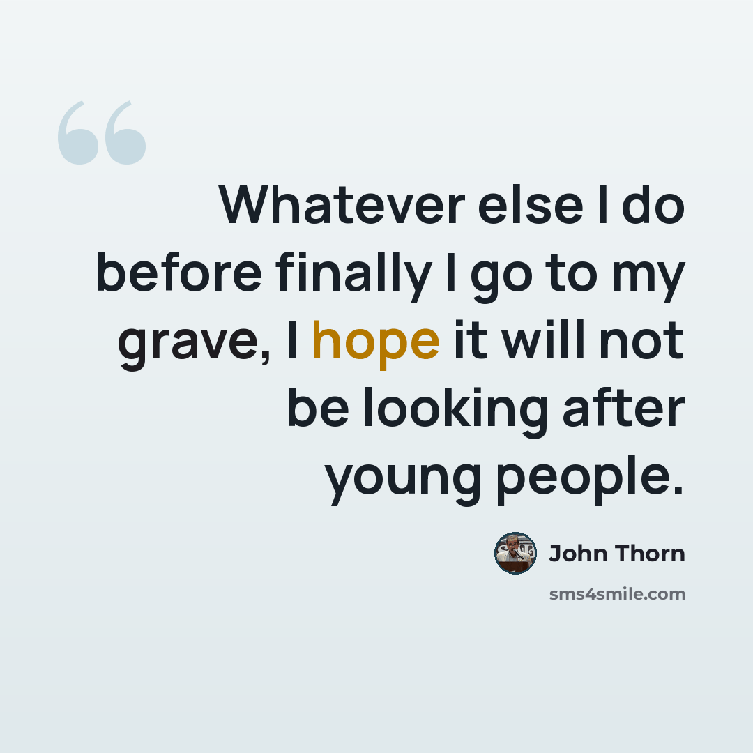 “Whatever else I do before finally I go to my grave, I hope it will not be looking after young people.” quote by John Thorn