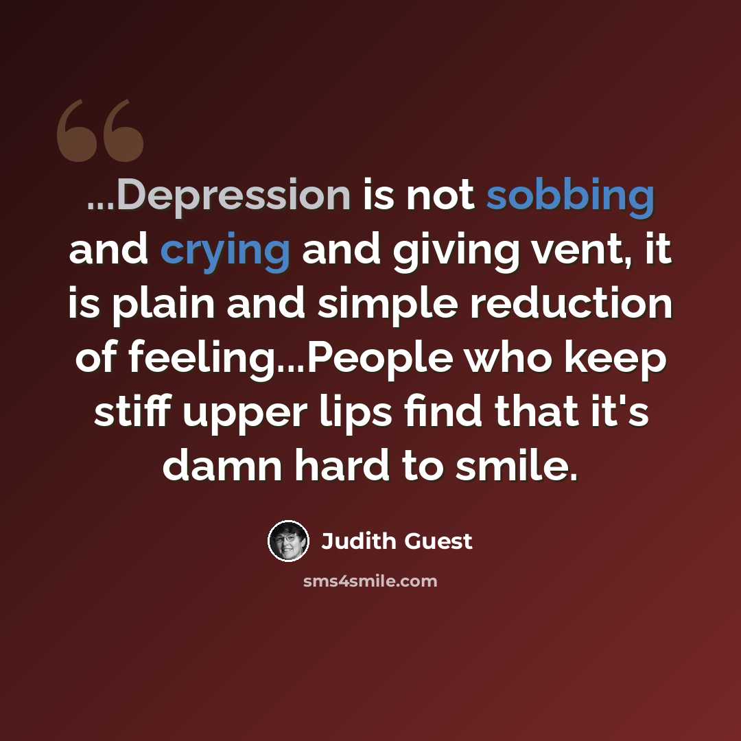 “...Depression is not sobbing and crying and giving vent, it is plain and simple reduction of feeling...People who keep stiff upper lips find that it's damn hard to smile.” quote by Judith Guest