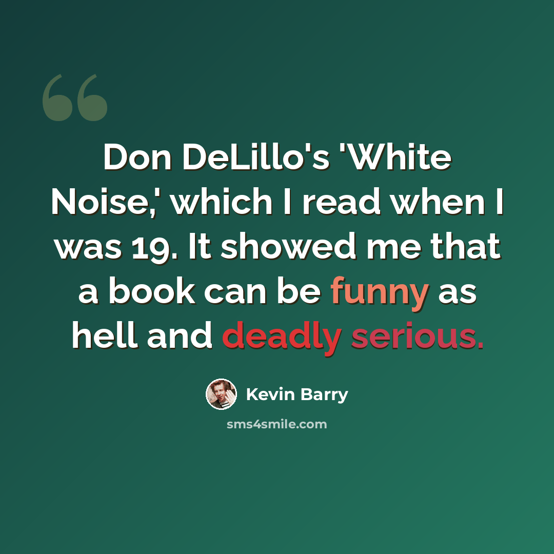 “Don DeLillo's 'White Noise,' which I read when I was 19. It showed me that a book can be funny as hell and deadly serious.” quote by Kevin Barry
