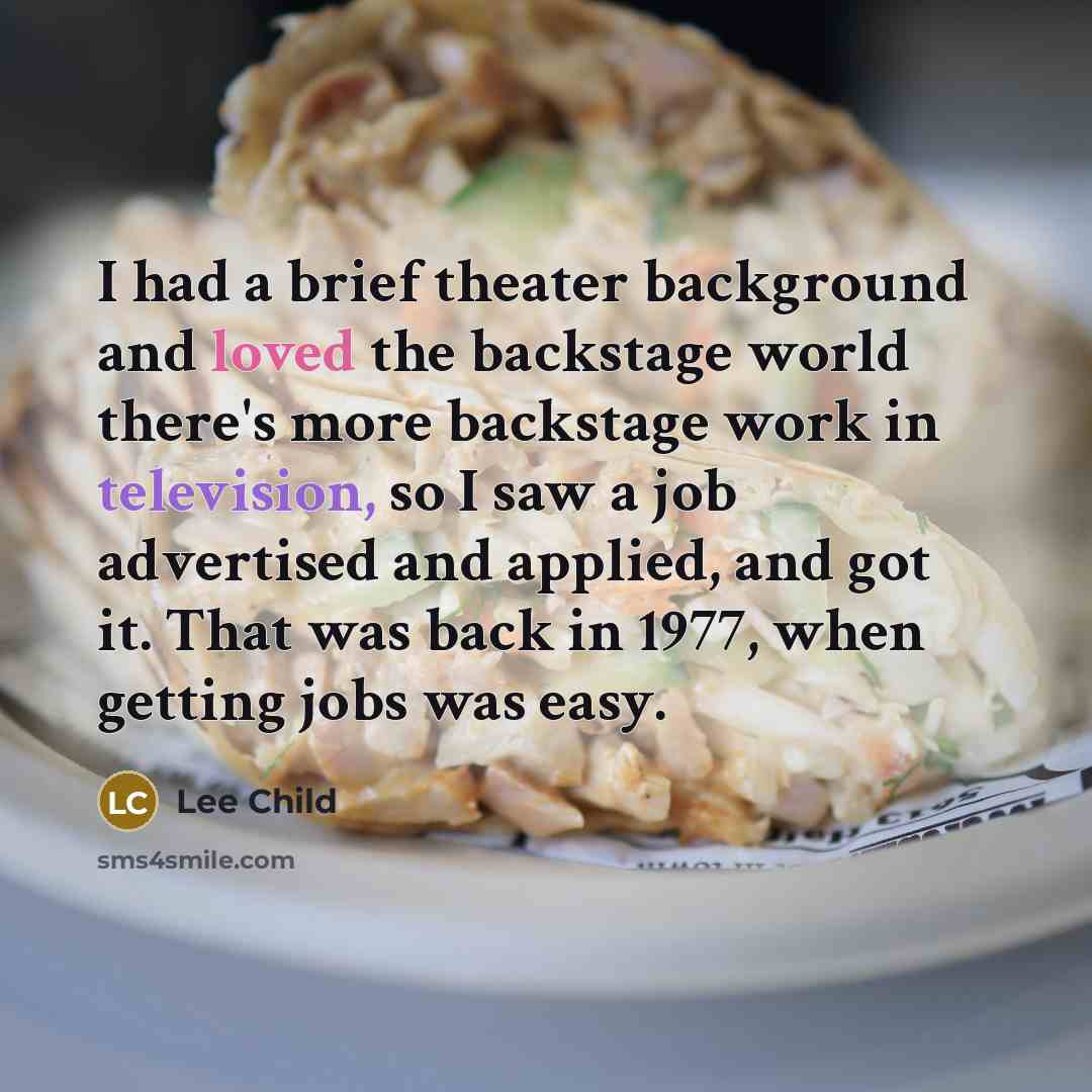 “I had a brief theater background and loved the backstage world there's more backstage work in television, so I saw a job advertised and applied, and got it. That was back in 1977, when getting jobs was easy.” quote by Lee Child