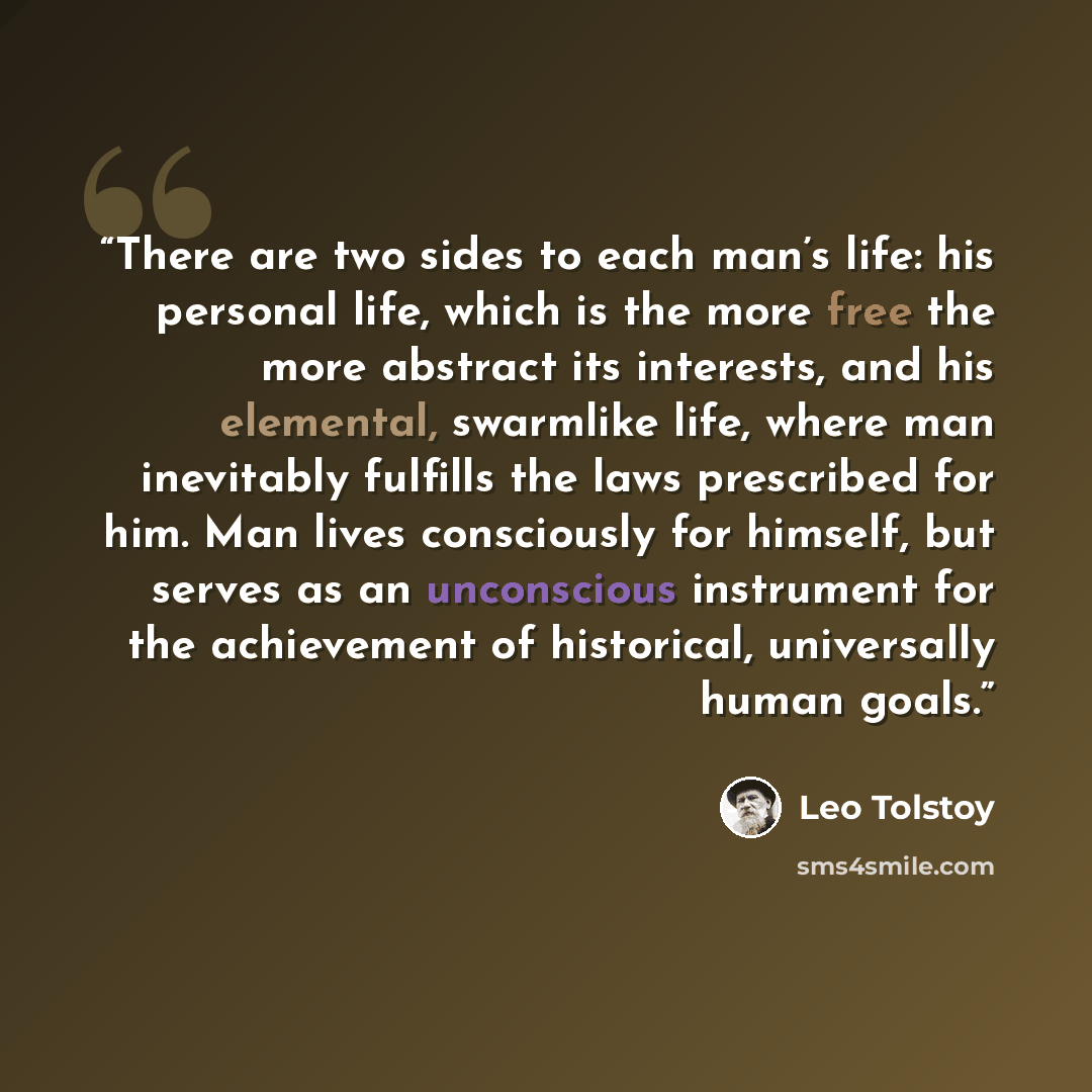 “There are two sides to each man’s life: his personal life, which is the more free the more abstract its interests, and his elemental, swarmlike life, where man inevitably fulfills the laws prescribed for him. Man lives consciously for himself, but serves as an unconscious instrument for the…” quote by Leo Tolstoy
